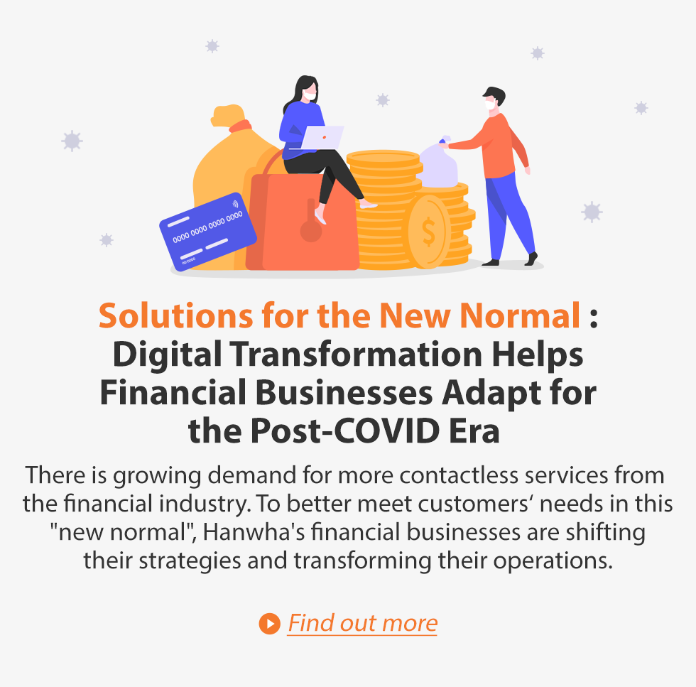 Solutions for the New Normal: Digital Transformation Helps Financial Business Adapt for the Post-COVID Era. There is growing demand for more contactless services from the financial industry. To better meet customer’s needs in this “new normal”, Hanwha’s financial businesses are shifting their strategies and transforming their operations. Find out more